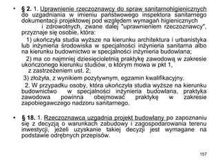 •

§ 2. 1. Uprawnienie rzeczoznawcy do spraw sanitarnohigienicznych
do uzgadniania w imieniu państwowego inspektora sanitarnego
dokumentacji projektowej pod względem wymagań higienicznych
i zdrowotnych, zwane dalej "uprawnieniem rzeczoznawcy",
przyznaje się osobie, która:
1) ukończyła studia wyższe na kierunku architektura i urbanistyka
lub inżynieria środowiska w specjalności inżynieria sanitarna albo
na kierunku budownictwo w specjalności inżynieria budowlana;
2) ma co najmniej dziesięcioletnią praktykę zawodową w zakresie
ukończonego kierunku studiów, o którym mowa w pkt 1,
z zastrzeżeniem ust. 2;
3) złożyła, z wynikiem pozytywnym, egzamin kwalifikacyjny.
2. W przypadku osoby, która ukończyła studia wyższe na kierunku
budownictwo
w specjalności inżynieria budowlana, praktyka
zawodowa
powinna
obejmować
praktykę
w
zakresie
zapobiegawczego nadzoru sanitarnego.

•

§ 18. 1. Rzeczoznawca uzgadnia projekt budowlany po zapoznaniu
się z decyzją o warunkach zabudowy i zagospodarowania terenu
inwestycji, jeżeli uzyskanie takiej decyzji jest wymagane na
podstawie odrębnych przepisów.
157

 