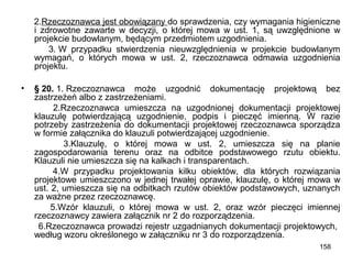 2.Rzeczoznawca jest obowiązany do sprawdzenia, czy wymagania higieniczne
i zdrowotne zawarte w decyzji, o której mowa w ust. 1, są uwzględnione w
projekcie budowlanym, będącym przedmiotem uzgodnienia.
3. W przypadku stwierdzenia nieuwzględnienia w projekcie budowlanym
wymagań, o których mowa w ust. 2, rzeczoznawca odmawia uzgodnienia
projektu.
•

§ 20. 1. Rzeczoznawca może uzgodnić dokumentację projektową bez
zastrzeżeń albo z zastrzeżeniami.
2.Rzeczoznawca umieszcza na uzgodnionej dokumentacji projektowej
klauzulę potwierdzającą uzgodnienie, podpis i pieczęć imienną. W razie
potrzeby zastrzeżenia do dokumentacji projektowej rzeczoznawca sporządza
w formie załącznika do klauzuli potwierdzającej uzgodnienie.
3.Klauzulę, o której mowa w ust. 2, umieszcza się na planie
zagospodarowania terenu oraz na odbitce podstawowego rzutu obiektu.
Klauzuli nie umieszcza się na kalkach i transparentach.
4.W przypadku projektowania kilku obiektów, dla których rozwiązania
projektowe umieszczono w jednej trwałej oprawie, klauzulę, o której mowa w
ust. 2, umieszcza się na odbitkach rzutów obiektów podstawowych, uznanych
za ważne przez rzeczoznawcę.
5.Wzór klauzuli, o której mowa w ust. 2, oraz wzór pieczęci imiennej
rzeczoznawcy zawiera załącznik nr 2 do rozporządzenia.
6.Rzeczoznawca prowadzi rejestr uzgadnianych dokumentacji projektowych,
według wzoru określonego w załączniku nr 3 do rozporządzenia.
158

 