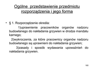 Ogólne przedstawienie przedmiotu
rozporządzenia i jego forma
• § 1. Rozporządzenie określa:
1)uprawnienie pracowników organów nadzoru
budowlanego do nakładania grzywien w drodze mandatu
karnego;
2)wykroczenia, za które pracownicy organów nadzoru
budowlanego są uprawnieni do nakładania grzywien;
3)zasady i sposób wydawania upoważnień do
nakładania grzywien.

160

 