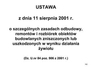 USTAWA
z dnia 11 sierpnia 2001 r.
o szczególnych zasadach odbudowy,
remontów i rozbiórek obiektów
budowlanych zniszczonych lub
uszkodzonych w wyniku działania
żywiołu
(Dz. U.nr 84 poz. 906 z 2001 r.)
162

 