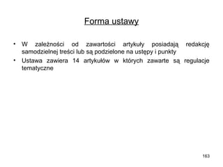 Forma ustawy
•
•

W zależności od zawartości artykuły posiadają redakcję
samodzielnej treści lub są podzielone na ustępy i punkty
Ustawa zawiera 14 artykułów w których zawarte są regulacje
tematyczne

163

 