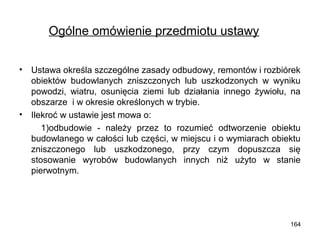 Ogólne omówienie przedmiotu ustawy
•

•

Ustawa określa szczególne zasady odbudowy, remontów i rozbiórek
obiektów budowlanych zniszczonych lub uszkodzonych w wyniku
powodzi, wiatru, osunięcia ziemi lub działania innego żywiołu, na
obszarze i w okresie określonych w trybie.
Ilekroć w ustawie jest mowa o:
1)odbudowie - należy przez to rozumieć odtworzenie obiektu
budowlanego w całości lub części, w miejscu i o wymiarach obiektu
zniszczonego lub uszkodzonego, przy czym dopuszcza się
stosowanie wyrobów budowlanych innych niż użyto w stanie
pierwotnym.

164

 