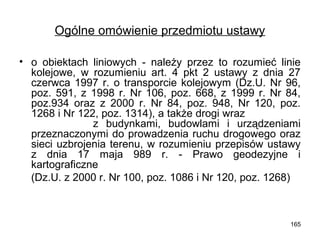 Ogólne omówienie przedmiotu ustawy
• o obiektach liniowych - należy przez to rozumieć linie
kolejowe, w rozumieniu art. 4 pkt 2 ustawy z dnia 27
czerwca 1997 r. o transporcie kolejowym (Dz.U. Nr 96,
poz. 591, z 1998 r. Nr 106, poz. 668, z 1999 r. Nr 84,
poz.934 oraz z 2000 r. Nr 84, poz. 948, Nr 120, poz.
1268 i Nr 122, poz. 1314), a także drogi wraz
z budynkami, budowlami i urządzeniami
przeznaczonymi do prowadzenia ruchu drogowego oraz
sieci uzbrojenia terenu, w rozumieniu przepisów ustawy
z dnia 17 maja 989 r. - Prawo geodezyjne i
kartograficzne
(Dz.U. z 2000 r. Nr 100, poz. 1086 i Nr 120, poz. 1268)

165

 