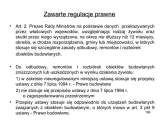 Zawarte regulacje prawne
•

Art. 2 Prezes Rady Ministrów na podstawie danych przekazywanych
przez właściwych wojewodów, uwzględniając rodzaj żywiołu oraz
skutki przez niego wyrządzone, na okres nie dłuższy niż 12 miesięcy,
określa, w drodze rozporządzenia, gminy lub miejscowości, w których
stosuje się szczególne zasady odbudowy, remontów i rozbiórek
obiektów budowlanych.

•

Do odbudowy, remontów i rozbiórek obiektów budowlanych
zniszczonych lub uszkodzonych w wyniku działania żywiołu:
1) w zakresie nieuregulowanym niniejszą ustawą stosuje się przepisy
ustawy z dnia 7 lipca 1994 r. - Prawo budowlane
2) nie stosuje się przepisów ustawy z dnia 7 lipca 1994 r.
o zagospodarowaniu przestrzennym
Przepisy ustawy stosuje się odpowiednio do urządzeń budowlanych
związanych z obiektem budowlanym, o których mowa w art. 3 pkt 9
166
ustawy - Prawo budowlane.

•

 