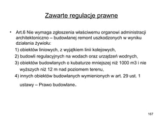Zawarte regulacje prawne
•

Art.6 Nie wymaga zgłoszenia właściwemu organowi administracji
architektoniczno – budowlanej remont uszkodzonych w wyniku
działania żywiołu:
1) obiektów liniowych, z wyjątkiem linii kolejowych,
2) budowli regulacyjnych na wodach oraz urządzeń wodnych,
3) obiektów budowlanych o kubaturze mniejszej niż 1000 m3 i nie
wyższych niż 12 m nad poziomem terenu,
4) innych obiektów budowlanych wymienionych w art. 29 ust. 1
ustawy – Prawo budowlane.

167

 