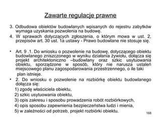 Zawarte regulacje prawne
3. Odbudowa obiektów budowlanych wpisanych do rejestru zabytków
wymaga uzyskania pozwolenia na budowę.
4. W sprawach dotyczących zgłoszenia, o którym mowa w ust. 2,
przepisów art. 30 ust. 1a ustawy - Prawo budowlane nie stosuje się.
•

Art. 9 .1. Do wniosku o pozwolenie na budowę, dotyczącego obiektu
budowlanego zniszczonego w wyniku działania żywiołu, dołącza się
projekt architektoniczno –budowlany oraz szkic usytuowania
obiektu, sporządzone w sposób, który nie narusza ustaleń
miejscowego planu zagospodarowania przestrzennego, o ile taki
plan istnieje.
• 2. Do wniosku o pozwolenie na rozbiórkę obiektu budowlanego
dołącza się:
1) zgodę właściciela obiektu,
2) szkic usytuowania obiektu,
3) opis zakresu i sposobu prowadzenia robót rozbiórkowych,
4) opis sposobu zapewnienia bezpieczeństwa ludzi i mienia,
5) w zależności od potrzeb, projekt rozbiórki obiektu.
168

 