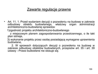 Zawarte regulacje prawne
•

Art. 11. 1. Przed wydaniem decyzji o pozwoleniu na budowę w zakresie
odbudowy obiektu budowlanego, właściwy organ administracji
architektoniczno-budowlanej sprawdza:
1)zgodność projektu architektoniczno-budowlanego
z miejscowym planem zagospodarowania przestrzennego, o ile taki
plan istnieje,
3) wykonanie projektu przez osobę posiadającą wymagane uprawnienia
budowlane,
2. W sprawach dotyczących decyzji o pozwoleniu na budowę w
zakresie odbudowy obiektów budowlanych, przepisów art. 35 i art. 39
ustawy - Prawo budowlane nie stosuje się.

169

 