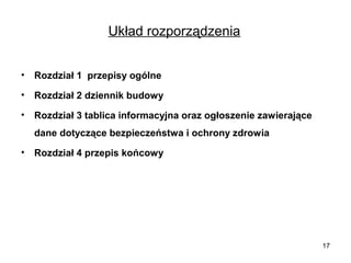 Układ rozporządzenia
•

Rozdział 1 przepisy ogólne

•

Rozdział 2 dziennik budowy

•

Rozdział 3 tablica informacyjna oraz ogłoszenie zawierające
dane dotyczące bezpieczeństwa i ochrony zdrowia

•

Rozdział 4 przepis końcowy

17

 