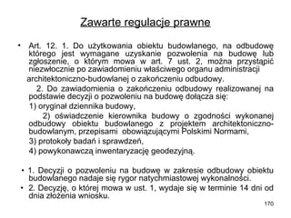 Zawarte regulacje prawne
•

Art. 12. 1. Do użytkowania obiektu budowlanego, na odbudowę
którego jest wymagane uzyskanie pozwolenia na budowę lub
zgłoszenie, o którym mowa w art. 7 ust. 2, można przystąpić
niezwłocznie po zawiadomieniu właściwego organu administracji
architektoniczno-budowlanej o zakończeniu odbudowy.
2. Do zawiadomienia o zakończeniu odbudowy realizowanej na
podstawie decyzji o pozwoleniu na budowę dołącza się:
1) oryginał dziennika budowy,
2) oświadczenie kierownika budowy o zgodności wykonanej
odbudowy obiektu budowlanego z projektem architektonicznobudowlanym, przepisami obowiązującymi Polskimi Normami,
3) protokoły badań i sprawdzeń,
4) powykonawczą inwentaryzację geodezyjną.

• 1. Decyzji o pozwoleniu na budowę w zakresie odbudowy obiektu
budowlanego nadaje się rygor natychmiastowej wykonalności.
• 2. Decyzję, o której mowa w ust. 1, wydaje się w terminie 14 dni od
dnia złożenia wniosku.
170

 