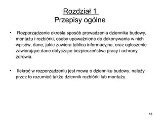 Rozdział 1
Przepisy ogólne
•

Rozporządzenie określa sposób prowadzenia dziennika budowy,
montażu i rozbiórki, osoby upoważnione do dokonywania w nich
wpisów, dane, jakie zawiera tablica informacyjna, oraz ogłoszenie
zawierające dane dotyczące bezpieczeństwa pracy i ochrony
zdrowia.

•

Ilekroć w rozporządzeniu jest mowa o dzienniku budowy, należy
przez to rozumieć także dziennik rozbiórki lub montażu.

18

 