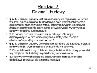 Rozdział 2
Dziennik budowy
•

•
•
•
•

§ 2. 1. Dziennik budowy jest przeznaczony do rejestracji, w formie
wpisów, przebiegu robót budowlanych oraz wszystkich zdarzeń i
okoliczności zachodzących w toku ich wykonywania i mających
znaczenie przy ocenie technicznej prawidłowości wykonywania
budowy, rozbiórki lub montażu.
2. Dziennik budowy prowadzi się w taki sposób, aby z
dokonywanych w nim wpisów wynikała kolejność zdarzeń i
okoliczności, o których mowa w ust. 1.
§ 3. 1. Dziennik budowy prowadzi się odrębnie dla każdego obiektu
budowlanego, wymagającego pozwolenia na budowę.
2. Dla obiektów liniowych lub sieciowych dziennik budowy prowadzi
się odrębnie dla każdego wydzielonego odcinka robót.
3. Przy wykonywaniu obiektu budowlanego metodą montażu
dodatkowo prowadzi się dziennik montażu
19

 