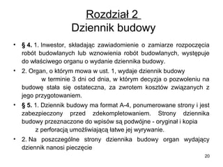 Rozdział 2
Dziennik budowy
•

§ 4. 1. Inwestor, składając zawiadomienie o zamiarze rozpoczęcia
robót budowlanych lub wznowienia robót budowlanych, występuje
do właściwego organu o wydanie dziennika budowy.

•

2. Organ, o którym mowa w ust. 1, wydaje dziennik budowy
w terminie 3 dni od dnia, w którym decyzja o pozwoleniu na
budowę stała się ostateczna, za zwrotem kosztów związanych z
jego przygotowaniem.

•

§ 5. 1. Dziennik budowy ma format A-4, ponumerowane strony i jest
zabezpieczony przed zdekompletowaniem. Strony dziennika
budowy przeznaczone do wpisów są podwójne - oryginał i kopia
z perforacją umożliwiającą łatwe jej wyrywanie.

•

2. Na poszczególne strony dziennika budowy organ wydający
dziennik nanosi pieczęcie
20

 