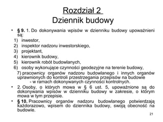 Rozdział 2
Dziennik budowy
•

§ 9. 1. Do dokonywania wpisów w dzienniku budowy upoważnieni
są:
1) inwestor,
2) inspektor nadzoru inwestorskiego,
3) projektant,
4) kierownik budowy,
5) kierownik robót budowlanych,
6) osoby wykonujące czynności geodezyjne na terenie budowy,
7) pracownicy organów nadzoru budowlanego i innych organów
uprawnionych do kontroli przestrzegania przepisów na budowie
- w ramach dokonywanych czynności kontrolnych.
• 2. Osoby, o których mowa w § 6 ust. 5, upoważnione są do
dokonywania wpisów w dzienniku budowy w zakresie, o którym
mowa w tym przepisie.
• § 10. Pracownicy organów nadzoru budowlanego potwierdzają
każdorazowo, wpisem do dziennika budowy, swoją obecność na
budowie.
21

 