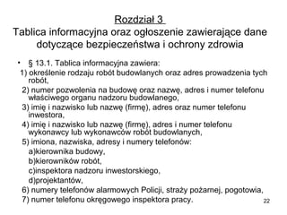 Rozdział 3
Tablica informacyjna oraz ogłoszenie zawierające dane
dotyczące bezpieczeństwa i ochrony zdrowia
• § 13.1. Tablica informacyjna zawiera:
1) określenie rodzaju robót budowlanych oraz adres prowadzenia tych
robót,
2) numer pozwolenia na budowę oraz nazwę, adres i numer telefonu
właściwego organu nadzoru budowlanego,
3) imię i nazwisko lub nazwę (firmę), adres oraz numer telefonu
inwestora,
4) imię i nazwisko lub nazwę (firmę), adres i numer telefonu
wykonawcy lub wykonawców robót budowlanych,
5) imiona, nazwiska, adresy i numery telefonów:
a)kierownika budowy,
b)kierowników robót,
c)inspektora nadzoru inwestorskiego,
d)projektantów,
6) numery telefonów alarmowych Policji, straży pożarnej, pogotowia,
7) numer telefonu okręgowego inspektora pracy.
22

 