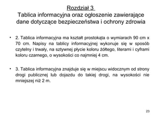 Rozdział 3
Tablica informacyjna oraz ogłoszenie zawierające
dane dotyczące bezpieczeństwa i ochrony zdrowia
•

2. Tablica informacyjna ma kształt prostokąta o wymiarach 90 cm x
70 cm. Napisy na tablicy informacyjnej wykonuje się w sposób
czytelny i trwały, na sztywnej płycie koloru żółtego, literami i cyframi
koloru czarnego, o wysokości co najmniej 4 cm.

•

3. Tablica informacyjna znajduje się w miejscu widocznym od strony
drogi publicznej lub dojazdu do takiej drogi, na wysokości nie
mniejszej niż 2 m.

23

 