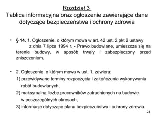 Rozdział 3
Tablica informacyjna oraz ogłoszenie zawierające dane
dotyczące bezpieczeństwa i ochrony zdrowia
•

§ 14. 1. Ogłoszenie, o którym mowa w art. 42 ust. 2 pkt 2 ustawy
z dnia 7 lipca 1994 r. - Prawo budowlane, umieszcza się na
terenie budowy, w sposób trwały i zabezpieczony przed
zniszczeniem.

•

2. Ogłoszenie, o którym mowa w ust. 1, zawiera:
1) przewidywane terminy rozpoczęcia i zakończenia wykonywania
robót budowlanych,
2) maksymalną liczbę pracowników zatrudnionych na budowie
w poszczególnych okresach,
3) informacje dotyczące planu bezpieczeństwa i ochrony zdrowia.
24

 