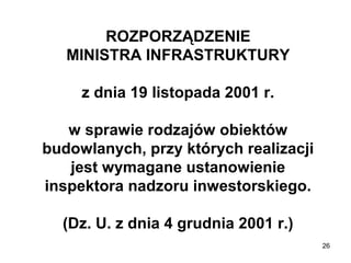 ROZPORZĄDZENIE
MINISTRA INFRASTRUKTURY
z dnia 19 listopada 2001 r.
w sprawie rodzajów obiektów
budowlanych, przy których realizacji
jest wymagane ustanowienie
inspektora nadzoru inwestorskiego.
(Dz. U. z dnia 4 grudnia 2001 r.)
26

 