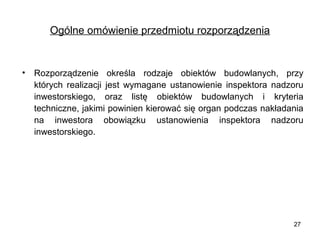 Ogólne omówienie przedmiotu rozporządzenia

•

Rozporządzenie określa rodzaje obiektów budowlanych, przy
których realizacji jest wymagane ustanowienie inspektora nadzoru
inwestorskiego, oraz listę obiektów budowlanych i kryteria
techniczne, jakimi powinien kierować się organ podczas nakładania
na inwestora obowiązku ustanowienia inspektora nadzoru
inwestorskiego.

27

 