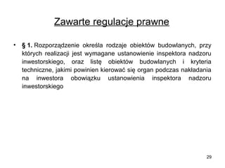 Zawarte regulacje prawne
•

§ 1. Rozporządzenie określa rodzaje obiektów budowlanych, przy
których realizacji jest wymagane ustanowienie inspektora nadzoru
inwestorskiego, oraz listę obiektów budowlanych i kryteria
techniczne, jakimi powinien kierować się organ podczas nakładania
na inwestora obowiązku ustanowienia inspektora nadzoru
inwestorskiego

29

 