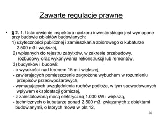 Zawarte regulacje prawne
•

§ 2. 1. Ustanowienie inspektora nadzoru inwestorskiego jest wymagane
przy budowie obiektów budowlanych:
1) użyteczności publicznej i zamieszkania zbiorowego o kubaturze
2.500 m3 i większej,
2) wpisanych do rejestru zabytków, w zakresie przebudowy,
rozbudowy oraz wykonywania rekonstrukcji lub remontów,
3) budynków i budowli:
- o wysokości nad terenem 15 m i większej,
- zawierających pomieszczenie zagrożone wybuchem w rozumieniu
przepisów przeciwpożarowych,
- wymagających uwzględnienia ruchów podłoża, w tym spowodowanych
wpływem eksploatacji górniczej,
- z zainstalowaną mocą elektryczną 1.000 kW i większą,
- technicznych o kubaturze ponad 2.500 m3, związanych z obiektami
budowlanymi, o których mowa w pkt 12,
30

 