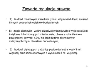 Zawarte regulacje prawne
•

4) budowli mostowych wszelkich typów, w tym wiaduktów, estakad
i innych podobnych obiektów budowlanych

•

5) zapór ziemnych i wałów przeciwpowodziowych o wysokości 3 m
i większej lub chroniących miasta, wsie, obszary rolne i leśne o
powierzchni powyżej 1.000 ha oraz budowli technicznych
związanych z tymi obiektami budowlanymi,

•

6) budowli piętrzących o różnicy poziomów lustra wody 3 m i
większej oraz ścian oporowych o wysokości 3 m i większej,

31

 
