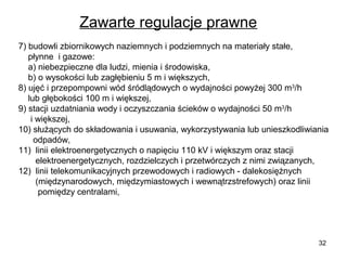 Zawarte regulacje prawne
7) budowli zbiornikowych naziemnych i podziemnych na materiały stałe,
płynne i gazowe:
a) niebezpieczne dla ludzi, mienia i środowiska,
b) o wysokości lub zagłębieniu 5 m i większych,
8) ujęć i przepompowni wód śródlądowych o wydajności powyżej 300 m3/h
lub głębokości 100 m i większej,
9) stacji uzdatniania wody i oczyszczania ścieków o wydajności 50 m3/h
i większej,
10) służących do składowania i usuwania, wykorzystywania lub unieszkodliwiania
odpadów,
11) linii elektroenergetycznych o napięciu 110 kV i większym oraz stacji
elektroenergetycznych, rozdzielczych i przetwórczych z nimi związanych,
12) linii telekomunikacyjnych przewodowych i radiowych - dalekosiężnych
(międzynarodowych, międzymiastowych i wewnątrzstrefowych) oraz linii
pomiędzy centralami,

32

 