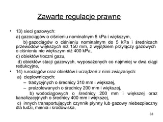 Zawarte regulacje prawne
•

•

13) sieci gazowych:
a) gazociągów o ciśnieniu nominalnym 5 kPa i większym,
b) gazociągów o ciśnieniu nominalnym do 5 kPa i średnicach
przewodów większych niż 150 mm, z wyjątkiem przyłączy gazowych
o ciśnieniu nie większym niż 400 kPa,
c) obiektów tłoczni gazu,
d) obiektów stacji gazowych, wyposażonych co najmniej w dwa ciągi
redukcyjne,
14) rurociągów oraz obiektów i urządzeń z nimi związanych:
a) ciepłowniczych:
– tradycyjnych o średnicy 310 mm i większej,
– preizolowanych o średnicy 200 mm i większej,
b) wodociągowych o średnicy 200 mm i większej oraz
kanalizacyjnych o średnicy 400 mm i większej,
c) innych transportujących czynnik płynny lub gazowy niebezpieczny
dla ludzi, mienia i środowiska,
33

 
