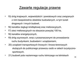 Zawarte regulacje prawne
•

15) dróg krajowych, wojewódzkich i powiatowych oraz związanych
z nimi bezpośrednio obiektów budowlanych, w tym tuneli
drogowych i innych budowli,

•

16) kanałów żeglugi śródlądowej oraz melioracyjnych,

•

17) sieci melioracyjnych na obszarze powyżej 100 ha,

•

18) kanałów energetycznych,

•

19) dróg szynowych, wraz z przeznaczonymi do prowadzenia
ruchu budynkami, budowlami i urządzeniami,

•

20) urządzeń transportowych linowych i linowo-terenowych
służących do publicznego przewozu osób w celach turystycznosportowych,

•

21) budowli pola naziemnego ruchu lotniczego na lotniskach

34

 