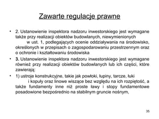 Zawarte regulacje prawne
•

•

•

2. Ustanowienie inspektora nadzoru inwestorskiego jest wymagane
także przy realizacji obiektów budowlanych, niewymienionych
w ust. 1, podlegających ocenie oddziaływania na środowisko,
określonych w przepisach o zagospodarowaniu przestrzennym oraz
o ochronie i kształtowaniu środowiska
3. Ustanowienie inspektora nadzoru inwestorskiego jest wymagane
również przy realizacji obiektów budowlanych lub ich części, które
zawierają:
1) ustroje konstrukcyjne, takie jak powłoki, łupiny, tarcze, łuki
i kopuły oraz linowe wiszące bez względu na ich rozpiętość, a
także fundamenty inne niż proste ławy i stopy fundamentowe
posadowione bezpośrednio na stabilnym gruncie nośnym,

35

 