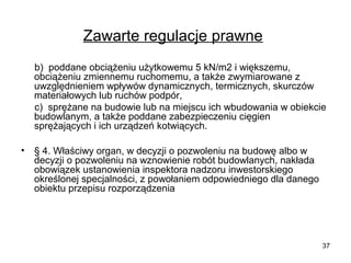 Zawarte regulacje prawne
b) poddane obciążeniu użytkowemu 5 kN/m2 i większemu,
obciążeniu zmiennemu ruchomemu, a także zwymiarowane z
uwzględnieniem wpływów dynamicznych, termicznych, skurczów
materiałowych lub ruchów podpór,
c) sprężane na budowie lub na miejscu ich wbudowania w obiekcie
budowlanym, a także poddane zabezpieczeniu cięgien
sprężających i ich urządzeń kotwiących.
•

§ 4. Właściwy organ, w decyzji o pozwoleniu na budowę albo w
decyzji o pozwoleniu na wznowienie robót budowlanych, nakłada
obowiązek ustanowienia inspektora nadzoru inwestorskiego
określonej specjalności, z powołaniem odpowiedniego dla danego
obiektu przepisu rozporządzenia

37

 