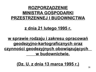 ROZPORZĄDZENIE
MINISTRA GOSPODARKI
PRZESTRZENNEJ I BUDOWNICTWA
z dnia 21 lutego 1995 r.
w sprawie rodzaju i zakresu opracowań
geodezyjno-kartograficznych oraz
czynności geodezyjnych obowiązujących
w budownictwie.
(Dz. U. z dnia 13 marca 1995 r.)

38

 