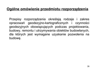 Ogólne omówienie przedmiotu rozporządzenia
Przepisy rozporządzenia określają rodzaje i zakres
opracowań geodezyjno-kartograficznych i czynności
geodezyjnych obowiązujących podczas projektowania,
budowy, remontu i utrzymywania obiektów budowlanych,
dla których jest wymagane uzyskanie pozwolenia na
budowę.

39

 