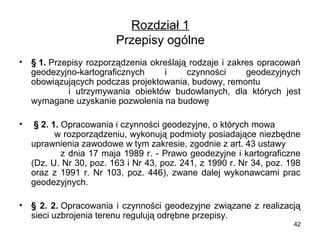 Rozdział 1
Przepisy ogólne
•

§ 1. Przepisy rozporządzenia określają rodzaje i zakres opracowań
geodezyjno-kartograficznych
i
czynności
geodezyjnych
obowiązujących podczas projektowania, budowy, remontu
i utrzymywania obiektów budowlanych, dla których jest
wymagane uzyskanie pozwolenia na budowę

•

§ 2. 1. Opracowania i czynności geodezyjne, o których mowa
w rozporządzeniu, wykonują podmioty posiadające niezbędne
uprawnienia zawodowe w tym zakresie, zgodnie z art. 43 ustawy
z dnia 17 maja 1989 r. - Prawo geodezyjne i kartograficzne
(Dz. U. Nr 30, poz. 163 i Nr 43, poz. 241, z 1990 r. Nr 34, poz. 198
oraz z 1991 r. Nr 103, poz. 446), zwane dalej wykonawcami prac
geodezyjnych.

•

§ 2. 2. Opracowania i czynności geodezyjne związane z realizacją
sieci uzbrojenia terenu regulują odrębne przepisy.
42

 