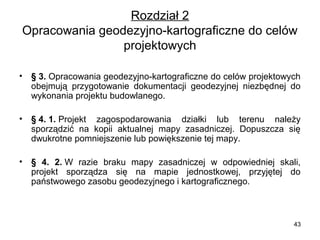 Rozdział 2
Opracowania geodezyjno-kartograficzne do celów
projektowych
•

§ 3. Opracowania geodezyjno-kartograficzne do celów projektowych
obejmują przygotowanie dokumentacji geodezyjnej niezbędnej do
wykonania projektu budowlanego.

•

§ 4. 1. Projekt zagospodarowania działki lub terenu należy
sporządzić na kopii aktualnej mapy zasadniczej. Dopuszcza się
dwukrotne pomniejszenie lub powiększenie tej mapy.

•

§ 4. 2. W razie braku mapy zasadniczej w odpowiedniej skali,
projekt sporządza się na mapie jednostkowej, przyjętej do
państwowego zasobu geodezyjnego i kartograficznego.

43

 