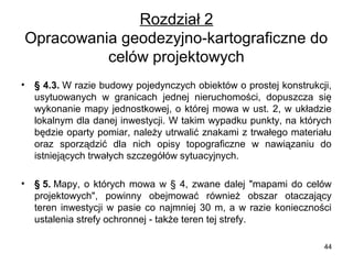 Rozdział 2
Opracowania geodezyjno-kartograficzne do 
celów projektowych
•

§ 4.3. W razie budowy pojedynczych obiektów o prostej konstrukcji, 
usytuowanych  w  granicach  jednej  nieruchomości,  dopuszcza  się 
wykonanie  mapy  jednostkowej,  o  której  mowa  w  ust.  2,  w  układzie 
lokalnym dla danej inwestycji. W takim wypadku punkty, na których 
będzie oparty pomiar, należy utrwalić znakami z trwałego materiału 
oraz  sporządzić  dla  nich  opisy  topograficzne  w  nawiązaniu  do 
istniejących trwałych szczegółów sytuacyjnych.

•

§ 5. Mapy,  o  których  mowa  w  §  4,  zwane  dalej  "mapami  do  celów 
projektowych",  powinny  obejmować  również  obszar  otaczający 
teren  inwestycji  w  pasie  co  najmniej  30  m,  a  w  razie  konieczności 
ustalenia strefy ochronnej - także teren tej strefy.
44

 