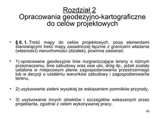 Rozdział 2
Opracowania geodezyjno-kartograficzne 
do celów projektowych
•

§ 6. 1. Treść  mapy  do  celów  projektowych,  poza  elementami 
stanowiącymi treść mapy zasadniczej łącznie z granicami władania 
(własności) nieruchomości (działek), powinna zawierać:

•

1) opracowane  geodezyjnie  linie  rozgraniczające  tereny  o  różnym 
przeznaczeniu, linie zabudowy oraz osie ulic, dróg itp., jeżeli zostały 
ustalone  w  miejscowym  planie  zagospodarowania  przestrzennego 
lub  w decyzji o ustaleniu warunków zabudowy i zagospodarowania 
terenu,

•

2) usytuowanie zieleni wysokiej ze wskazaniem pomników przyrody,

•

3)  usytuowanie  innych  obiektów  i  szczegółów  wskazanych  przez 
projektanta, zgodnie z celem wykonywanej pracy.
45

 