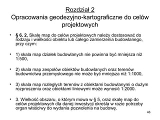 Rozdział 2
Opracowania geodezyjno-kartograficzne do celów 
projektowych
•

§ 6. 2. Skalę map do celów projektowych należy dostosować do 
rodzaju i wielkości obiektu lub całego zamierzenia budowlanego, 
przy czym:

•

1) skala map działek budowlanych nie powinna być mniejsza niż 
1:500,

•

2) skala map zespołów obiektów budowlanych oraz terenów 
budownictwa przemysłowego nie może być mniejsza niż 1:1000,

•

3) skala map rozległych terenów z obiektami budowlanymi o dużym 
rozproszeniu oraz obiektami liniowymi może wynosić 1:2000.

•

3. Wielkość obszaru, o którym mowa w § 5, oraz skalę map do 
celów projektowych dla danej inwestycji określa w razie potrzeby 
organ właściwy do wydania pozwolenia na budowę.

46

 
