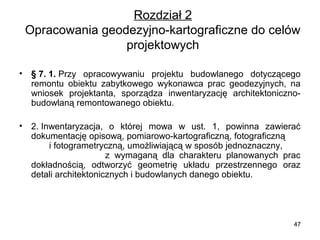 Rozdział 2
Opracowania geodezyjno-kartograficzne do celów 
projektowych
•

§ 7. 1. Przy  opracowywaniu  projektu  budowlanego  dotyczącego 
remontu  obiektu  zabytkowego  wykonawca  prac  geodezyjnych,  na 
wniosek  projektanta,  sporządza  inwentaryzację  architektonicznobudowlaną remontowanego obiektu.

•

2. Inwentaryzacja,  o  której  mowa  w  ust.  1,  powinna  zawierać 
dokumentację opisową, pomiarowo-kartograficzną, fotograficzną       
       i fotogrametryczną, umożliwiającą w sposób jednoznaczny,        
                              z  wymaganą  dla  charakteru  planowanych  prac 
dokładnością,  odtworzyć  geometrię  układu  przestrzennego  oraz 
detali architektonicznych i budowlanych danego obiektu.

47

 
