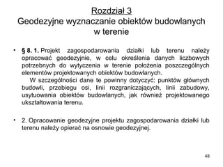 Rozdział 3
Geodezyjne wyznaczanie obiektów budowlanych 
w terenie
•

§ 8. 1. Projekt  zagospodarowania  działki  lub  terenu  należy 
opracować  geodezyjnie,  w  celu  określenia  danych  liczbowych 
potrzebnych  do  wytyczenia  w  terenie  położenia  poszczególnych 
elementów projektowanych obiektów budowlanych.                            
      W  szczególności  dane  te  powinny  dotyczyć:  punktów  głównych 
budowli,  przebiegu  osi,  linii  rozgraniczających,  linii  zabudowy, 
usytuowania  obiektów  budowlanych,  jak  również  projektowanego 
ukształtowania terenu.

•

2. Opracowanie  geodezyjne  projektu  zagospodarowania  działki  lub 
terenu należy opierać na osnowie geodezyjnej.

48

 