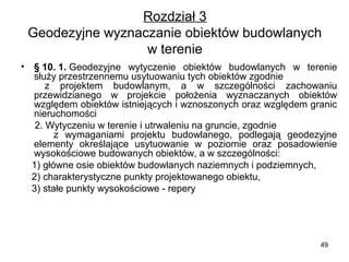 Rozdział 3
Geodezyjne wyznaczanie obiektów budowlanych 
w terenie
•

§ 10. 1. Geodezyjne  wytyczenie  obiektów  budowlanych  w  terenie 
służy przestrzennemu usytuowaniu tych obiektów zgodnie                     
  z  projektem  budowlanym,  a  w  szczególności  zachowaniu 
przewidzianego  w  projekcie  położenia  wyznaczanych  obiektów 
względem obiektów istniejących i wznoszonych oraz względem granic 
nieruchomości 
     2. Wytyczeniu w terenie i utrwaleniu na gruncie, zgodnie                       
      z  wymaganiami  projektu  budowlanego,  podlegają  geodezyjne 
elementy  określające  usytuowanie  w  poziomie  oraz  posadowienie 
wysokościowe budowanych obiektów, a w szczególności:
    1) główne osie obiektów budowlanych naziemnych i podziemnych,
    2) charakterystyczne punkty projektowanego obiektu,
    3) stałe punkty wysokościowe - repery 

49

 