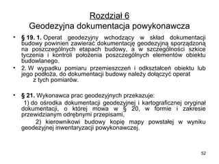 Rozdział 6
Geodezyjna dokumentacja powykonawcza
•

•

§ 19. 1. Operat  geodezyjny  wchodzący  w  skład  dokumentacji 
budowy powinien zawierać dokumentację geodezyjną sporządzoną 
na  poszczególnych  etapach  budowy,  a  w  szczególności  szkice 
tyczenia  i  kontroli  położenia  poszczególnych  elementów  obiektu 
budowlanego.
2. W  wypadku  pomiaru  przemieszczeń  i  odkształceń  obiektu  lub 
jego podłoża, do dokumentacji budowy należy dołączyć operat          
       z tych pomiarów.

• § 21. Wykonawca prac geodezyjnych przekazuje:
        1) do  ośrodka  dokumentacji  geodezyjnej  i  kartograficznej  oryginał 
dokumentacji,  o  której  mowa  w  §  20,  w  formie  i  zakresie 
przewidzianym odrębnymi przepisami,
          2)  kierownikowi  budowy  kopię  mapy  powstałej  w  wyniku 
geodezyjnej inwentaryzacji powykonawczej.

52

 