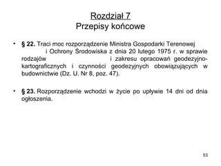 Rozdział 7
Przepisy końcowe
•

§ 22. Traci moc rozporządzenie Ministra Gospodarki Terenowej        
                    i  Ochrony  Środowiska  z  dnia  20  lutego  1975  r.  w  sprawie 
rodzajów                                    i  zakresu  opracowań  geodezyjnokartograficznych  i  czynności  geodezyjnych  obowiązujących  w 
budownictwie (Dz. U. Nr 8, poz. 47).

•

§ 23. Rozporządzenie  wchodzi  w  życie  po  upływie  14  dni  od  dnia 
ogłoszenia.

53

 