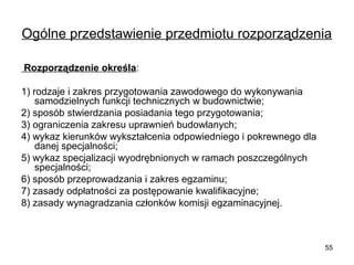 Ogólne przedstawienie przedmiotu rozporządzenia
 Rozporządzenie określa:
1) rodzaje i zakres przygotowania zawodowego do wykonywania 
samodzielnych funkcji technicznych w budownictwie;
2) sposób stwierdzania posiadania tego przygotowania;
3) ograniczenia zakresu uprawnień budowlanych;
4) wykaz kierunków wykształcenia odpowiedniego i pokrewnego dla 
danej specjalności;
5) wykaz specjalizacji wyodrębnionych w ramach poszczególnych 
specjalności;
6) sposób przeprowadzania i zakres egzaminu;
7) zasady odpłatności za postępowanie kwalifikacyjne;
8) zasady wynagradzania członków komisji egzaminacyjnej.

55

 