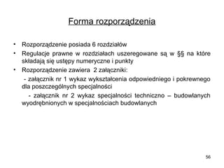 Forma rozporządzenia
•
•

Rozporządzenie posiada 6 rozdziałów
Regulacje  prawne  w  rozdziałach  uszeregowane  są  w  §§  na  które 
składają się ustępy numeryczne i punkty
• Rozporządzenie zawiera  2 załączniki:
     - załącznik nr 1 wykaz wykształcenia odpowiedniego i pokrewnego 
dla poszczególnych specjalności
          -  załącznik  nr  2  wykaz  specjalności  techniczno  –  budowlanych 
wyodrębnionych w specjalnościach budowlanych

56

 