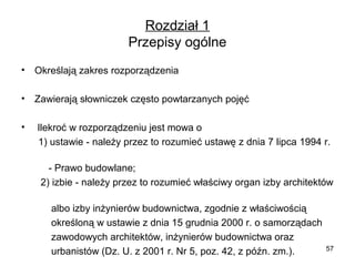 Rozdział 1
Przepisy ogólne
•

Określają zakres rozporządzenia

•

Zawierają słowniczek często powtarzanych pojęć

•

 Ilekroć w rozporządzeniu jest mowa o
      1) ustawie - należy przez to rozumieć ustawę z dnia 7 lipca 1994 r.  
                     
          - Prawo budowlane;
       2) izbie - należy przez to rozumieć właściwy organ izby architektów 
 
           albo izby inżynierów budownictwa, zgodnie z właściwością 
           określoną w ustawie z dnia 15 grudnia 2000 r. o samorządach 
           zawodowych architektów, inżynierów budownictwa oraz 
57
           urbanistów (Dz. U. z 2001 r. Nr 5, poz. 42, z późn. zm.).

 