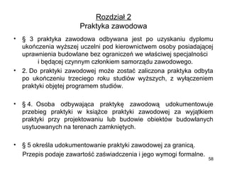 Rozdział 2
Praktyka zawodowa
•

•

•

§  3  praktyka  zawodowa  odbywana  jest  po  uzyskaniu  dyplomu 
ukończenia wyższej uczelni pod kierownictwem osoby posiadającej 
uprawnienia budowlane bez ograniczeń we właściwej specjalności    
         i będącej czynnym członkiem samorządu zawodowego.
2. Do  praktyki  zawodowej  może  zostać  zaliczona  praktyka  odbyta 
po  ukończeniu  trzeciego  roku  studiów  wyższych,  z  wyłączeniem 
praktyki objętej programem studiów.
§ 4.  Osoba  odbywająca  praktykę  zawodową  udokumentowuje 
przebieg  praktyki  w  książce  praktyki  zawodowej  za  wyjątkiem 
praktyki  przy  projektowaniu  lub  budowie  obiektów  budowlanych 
usytuowanych na terenach zamkniętych.    

•

§ 5 określa udokumentowanie praktyki zawodowej za granicą. 
     Przepis podaje zawartość zaświadczenia i jego wymogi formalne.

58

 