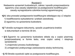 Rozdział 3
Nadawanie uprawnień budowlanych, zakres i sposób przeprowadzania 
egzaminu oraz zasady odpłatności za postępowanie kwalifikacyjne i 
zasady wynagradzania członków komisji egzaminacyjnej
•§ 6. Izba prowadzi postępowanie kwalifikacyjne składające się z 2 etapów:
    1) kwalifikowania wykształcenia i praktyki zawodowej;
    2) egzaminu na uprawnienia budowlane.
•§ 7 określa wymagane dokumenty, sposób uzupełniania braków 
     w dokumentach w terminie 30 dni.
• § 8. Egzamin  na  uprawnienia  budowlane  składa  się  z  części  pisemnej, 
przeprowadzanej  w  formie  testu,  oraz  części  ustnej  i  obejmuje 
sprawdzenie:
     1) znajomości procesu budowlanego;
     2) umiejętności praktycznego zastosowania wiedzy technicznej.
• § 13 0kreśla wysokość opłat za postępowanie kwalifikacyjne.

59

 