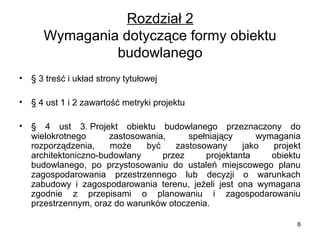 Rozdział 2
Wymagania dotyczące formy obiektu
budowlanego
•

§ 3 treść i układ strony tytułowej

•

§ 4 ust 1 i 2 zawartość metryki projektu

•

§ 4 ust 3. Projekt obiektu budowlanego przeznaczony do
wielokrotnego
zastosowania,
spełniający
wymagania
rozporządzenia,
może
być
zastosowany
jako
projekt
architektoniczno-budowlany
przez
projektanta
obiektu
budowlanego, po przystosowaniu do ustaleń miejscowego planu
zagospodarowania przestrzennego lub decyzji o warunkach
zabudowy i zagospodarowania terenu, jeżeli jest ona wymagana
zgodnie z przepisami o planowaniu i zagospodarowaniu
przestrzennym, oraz do warunków otoczenia.
6

 