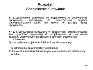 Rozdział 4
Specjalności budowlane 
•

§ 15. Uprawnienia  budowlane  do  projektowania  w  odpowiedniej 
specjalności 
uprawniają 
do 
sporządzania 
projektu 
zagospodarowania  działki  lub  terenu,  w  zakresie  danej 
specjalności.

•

§ 16. 1. Uprawnienia  budowlane  w  specjalności  architektonicznej 
bez  ograniczeń  uprawniają  do  projektowania  lub  kierowania 
robotami budowlanymi związanymi z obiektem budowlanym              
     w zakresie:
    1) sporządzania projektu architektoniczno-budowlanego                     
      
        w odniesieniu do architektury obiektu lub
     2) kierowania robotami budowlanymi w odniesieniu do architektury 
        obiektu.

60

 