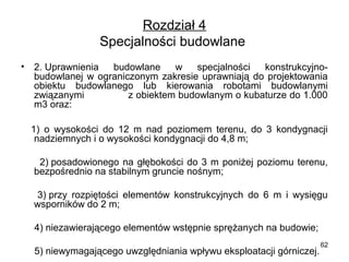 Rozdział 4
Specjalności budowlane 
•

2. Uprawnienia  budowlane  w  specjalności  konstrukcyjnobudowlanej  w  ograniczonym  zakresie  uprawniają  do  projektowania 
obiektu  budowlanego  lub  kierowania  robotami  budowlanymi 
związanymi               z obiektem budowlanym o kubaturze do 1.000 
m3 oraz:

    1)  o  wysokości  do  12  m  nad  poziomem  terenu,  do  3  kondygnacji 
nadziemnych i o wysokości kondygnacji do 4,8 m;
          2) posadowionego  na  głębokości  do  3  m  poniżej  poziomu  terenu, 
bezpośrednio na stabilnym gruncie nośnym;
       3) przy  rozpiętości  elementów  konstrukcyjnych  do  6  m  i  wysięgu 
wsporników do 2 m;
     4) niezawierającego elementów wstępnie sprężanych na budowie;
     5) niewymagającego uwzględniania wpływu eksploatacji górniczej.

62

 